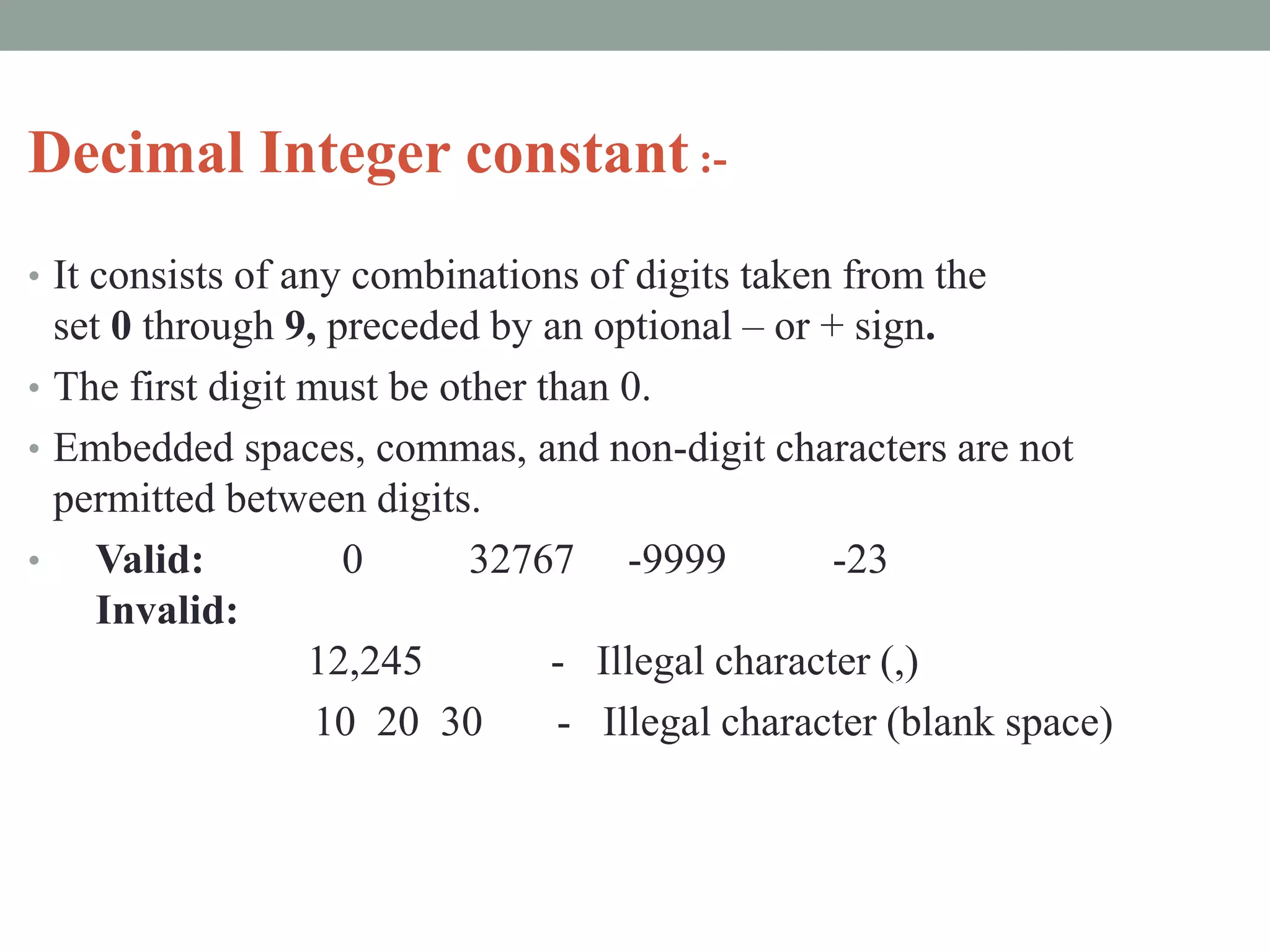 Decimal Integer constant :-
• It consists of any combinations of digits taken from the
set 0 through 9, preceded by an optional – or + sign.
• The first digit must be other than 0.
• Embedded spaces, commas, and non-digit characters are not
permitted between digits.
• Valid: 0 32767 -9999 -23
Invalid:
12,245 - Illegal character (,)
10 20 30 - Illegal character (blank space)
 