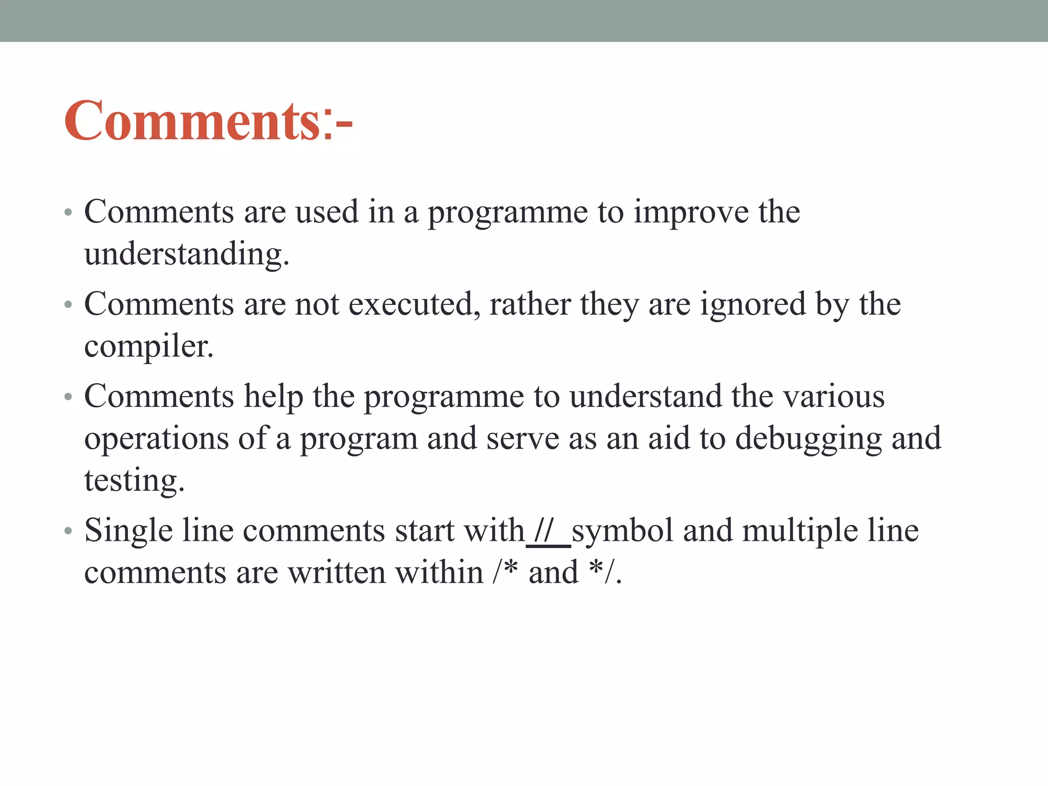 Comments:-
• Comments are used in a programme to improve the
understanding.
• Comments are not executed, rather they are ignored by the
compiler.
• Comments help the programme to understand the various
operations of a program and serve as an aid to debugging and
testing.
• Single line comments start with // symbol and multiple line
comments are written within /* and */.
 