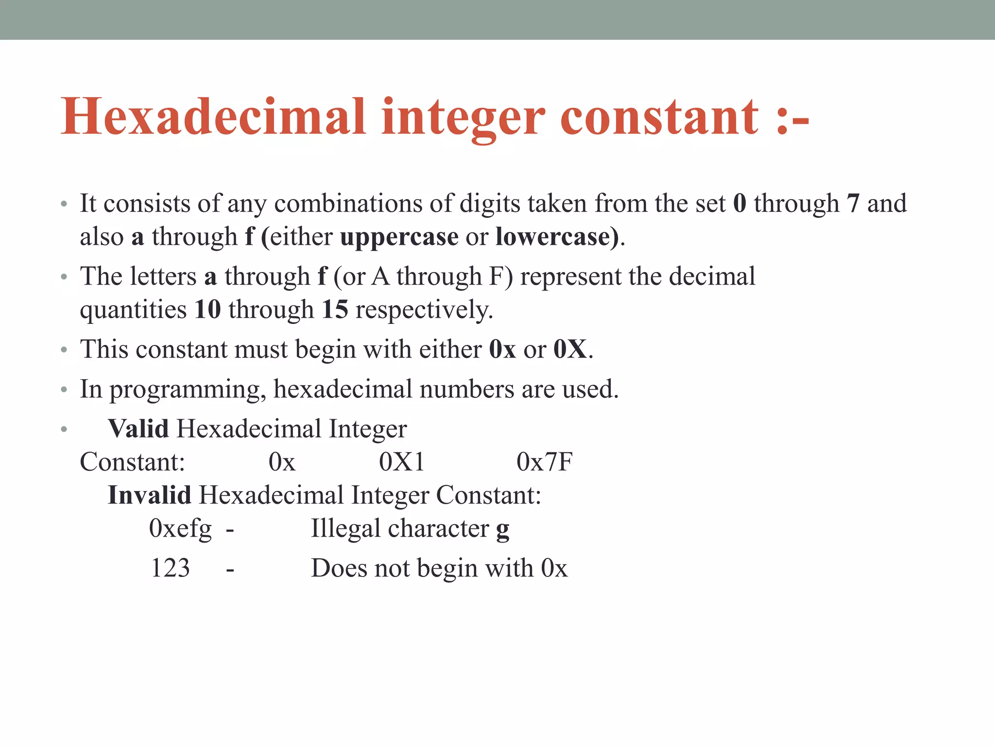 Hexadecimal integer constant :-
• It consists of any combinations of digits taken from the set 0 through 7 and
also a through f (either uppercase or lowercase).
• The letters a through f (or A through F) represent the decimal
quantities 10 through 15 respectively.
• This constant must begin with either 0x or 0X.
• In programming, hexadecimal numbers are used.
• Valid Hexadecimal Integer
Constant: 0x 0X1 0x7F
Invalid Hexadecimal Integer Constant:
0xefg - Illegal character g
123 - Does not begin with 0x
 
