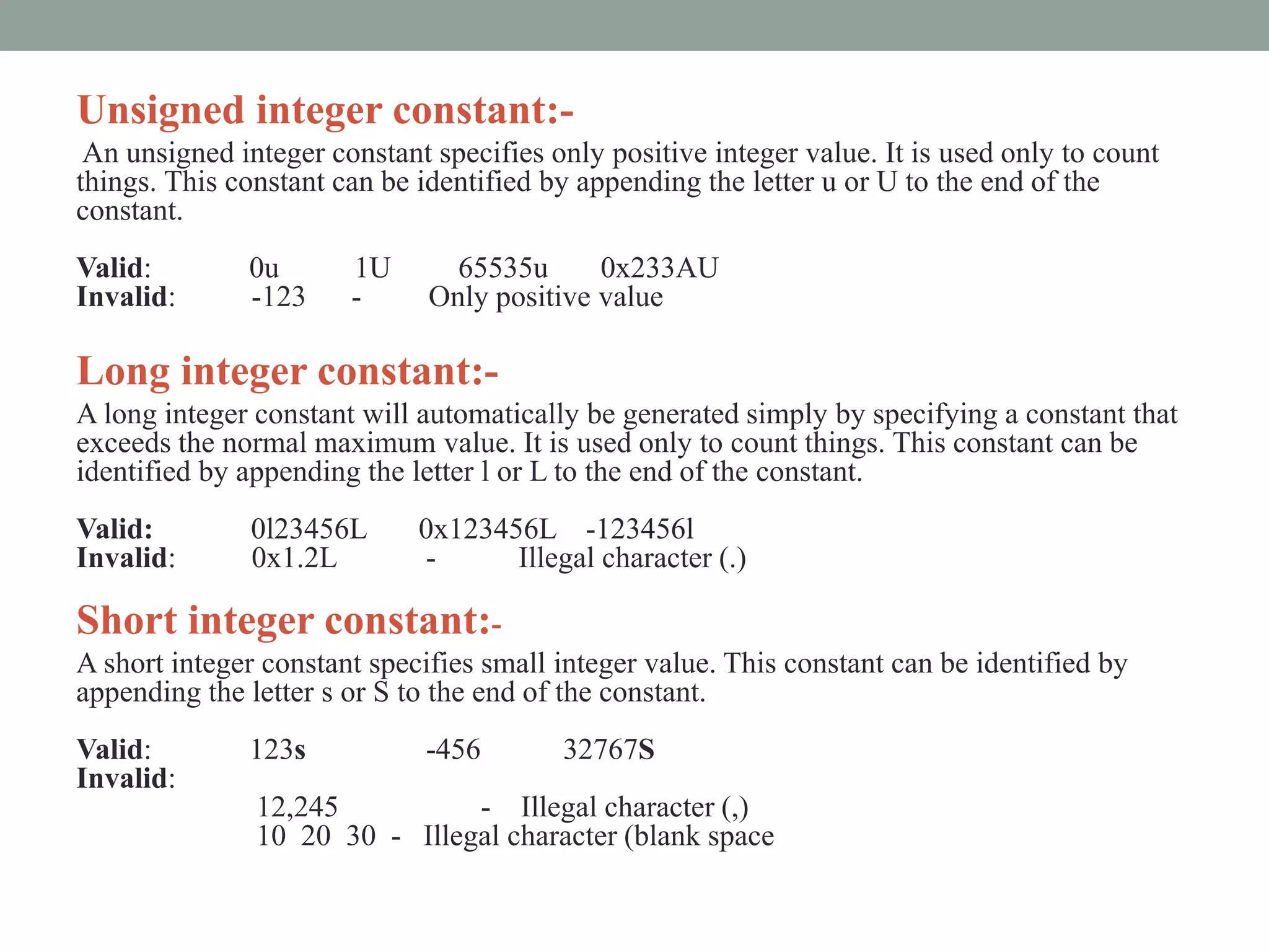 Unsigned integer constant:-
An unsigned integer constant specifies only positive integer value. It is used only to count
things. This constant can be identified by appending the letter u or U to the end of the
constant.
Valid: 0u 1U 65535u 0x233AU
Invalid: -123 - Only positive value
Long integer constant:-
A long integer constant will automatically be generated simply by specifying a constant that
exceeds the normal maximum value. It is used only to count things. This constant can be
identified by appending the letter l or L to the end of the constant.
Valid: 0l23456L 0x123456L -123456l
Invalid: 0x1.2L - Illegal character (.)
Short integer constant:-
A short integer constant specifies small integer value. This constant can be identified by
appending the letter s or S to the end of the constant.
Valid: 123s -456 32767S
Invalid:
12,245 - Illegal character (,)
10 20 30 - Illegal character (blank space
 