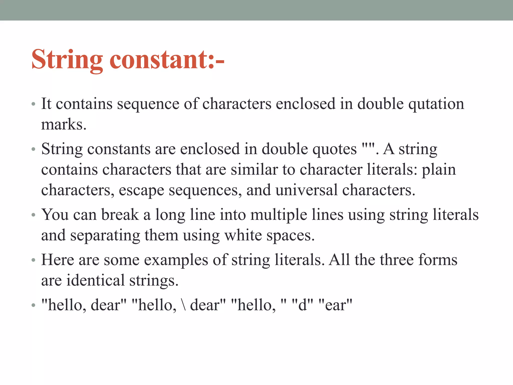 String constant:-
• It contains sequence of characters enclosed in double qutation
marks.
• String constants are enclosed in double quotes "". A string
contains characters that are similar to character literals: plain
characters, escape sequences, and universal characters.
• You can break a long line into multiple lines using string literals
and separating them using white spaces.
• Here are some examples of string literals. All the three forms
are identical strings.
• "hello, dear" "hello,  dear" "hello, " "d" "ear"
 