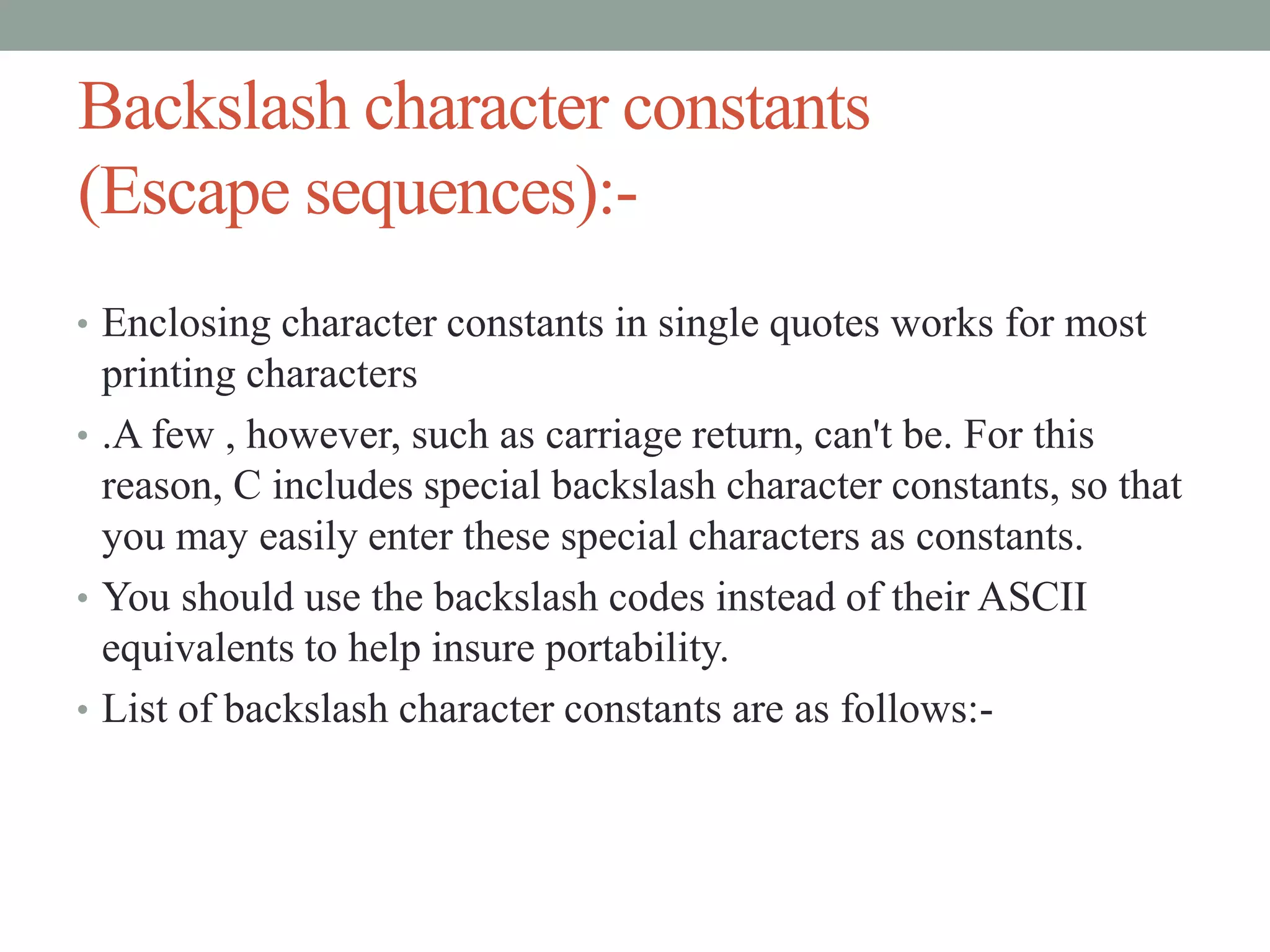 Backslash character constants
(Escape sequences):-
• Enclosing character constants in single quotes works for most
printing characters
• .A few , however, such as carriage return, can't be. For this
reason, C includes special backslash character constants, so that
you may easily enter these special characters as constants.
• You should use the backslash codes instead of their ASCII
equivalents to help insure portability.
• List of backslash character constants are as follows:-
 