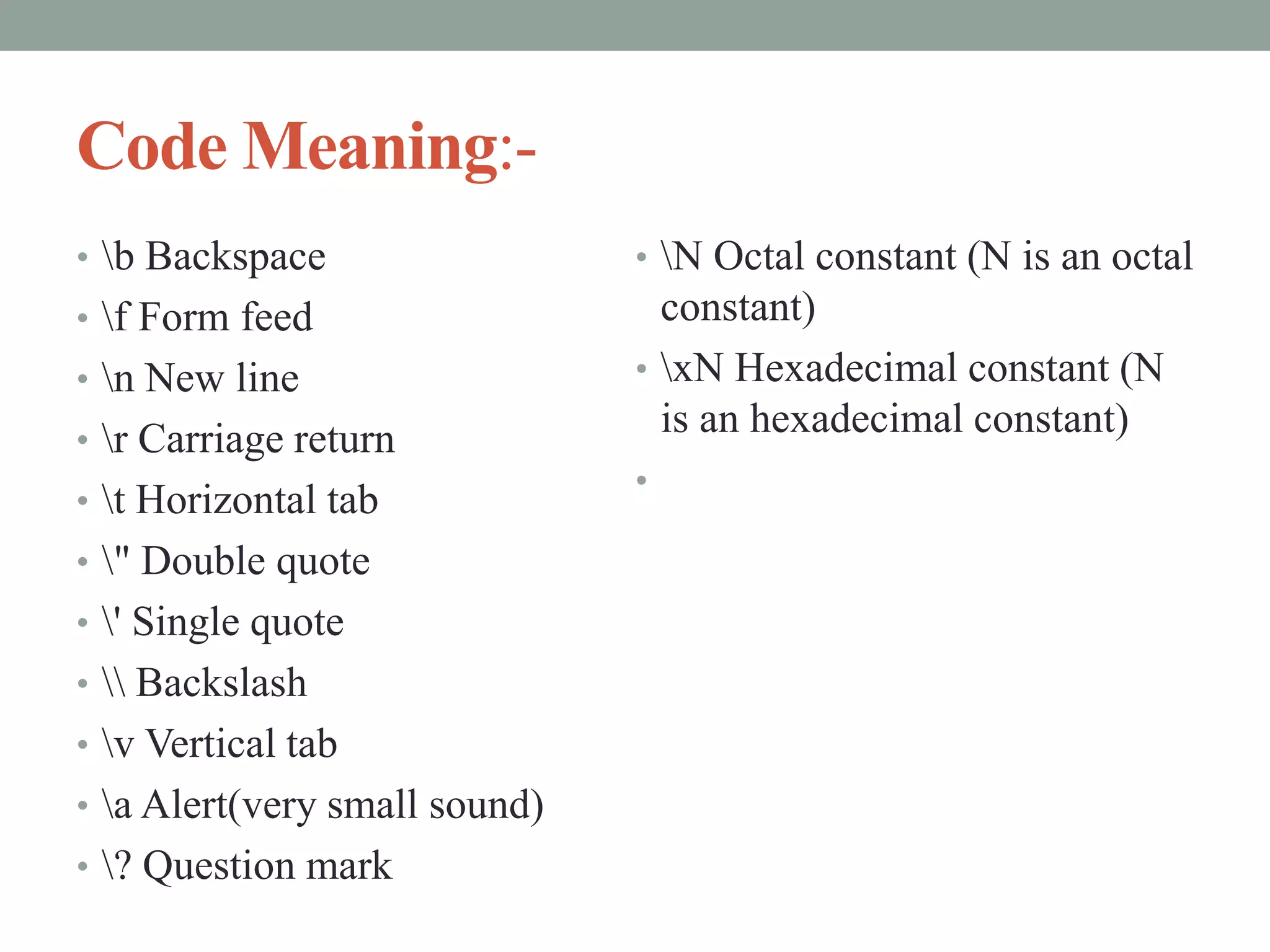 Code Meaning:-
• b Backspace
• f Form feed
• n New line
• r Carriage return
• t Horizontal tab
• " Double quote
• ' Single quote
•  Backslash
• v Vertical tab
• a Alert(very small sound)
• ? Question mark
• N Octal constant (N is an octal
constant)
• xN Hexadecimal constant (N
is an hexadecimal constant)
•
 
