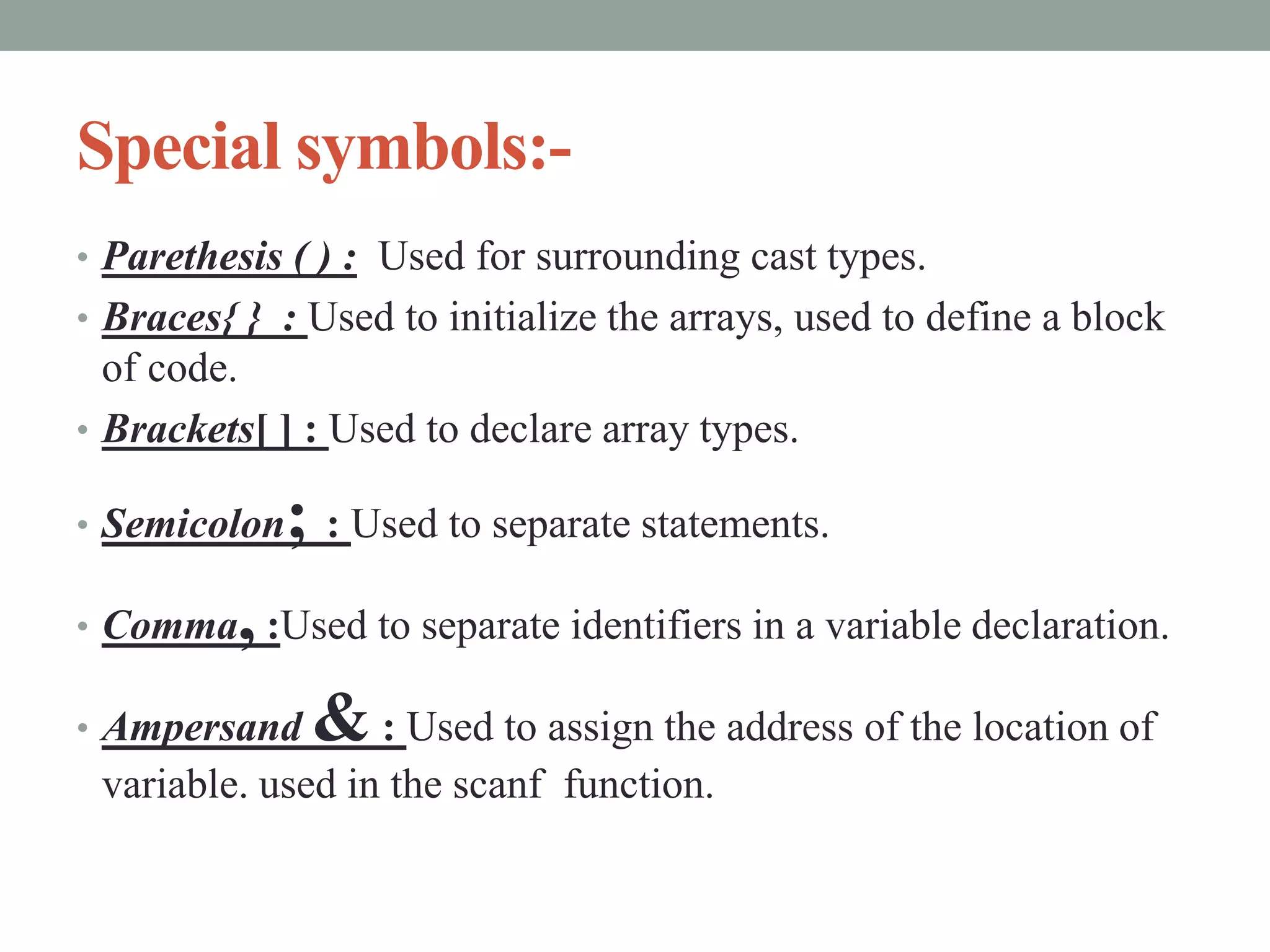 Special symbols:-
• Parethesis ( ) : Used for surrounding cast types.
• Braces{ } : Used to initialize the arrays, used to define a block
of code.
• Brackets[ ] : Used to declare array types.
• Semicolon; : Used to separate statements.
• Comma,:Used to separate identifiers in a variable declaration.
• Ampersand & : Used to assign the address of the location of
variable. used in the scanf function.
 