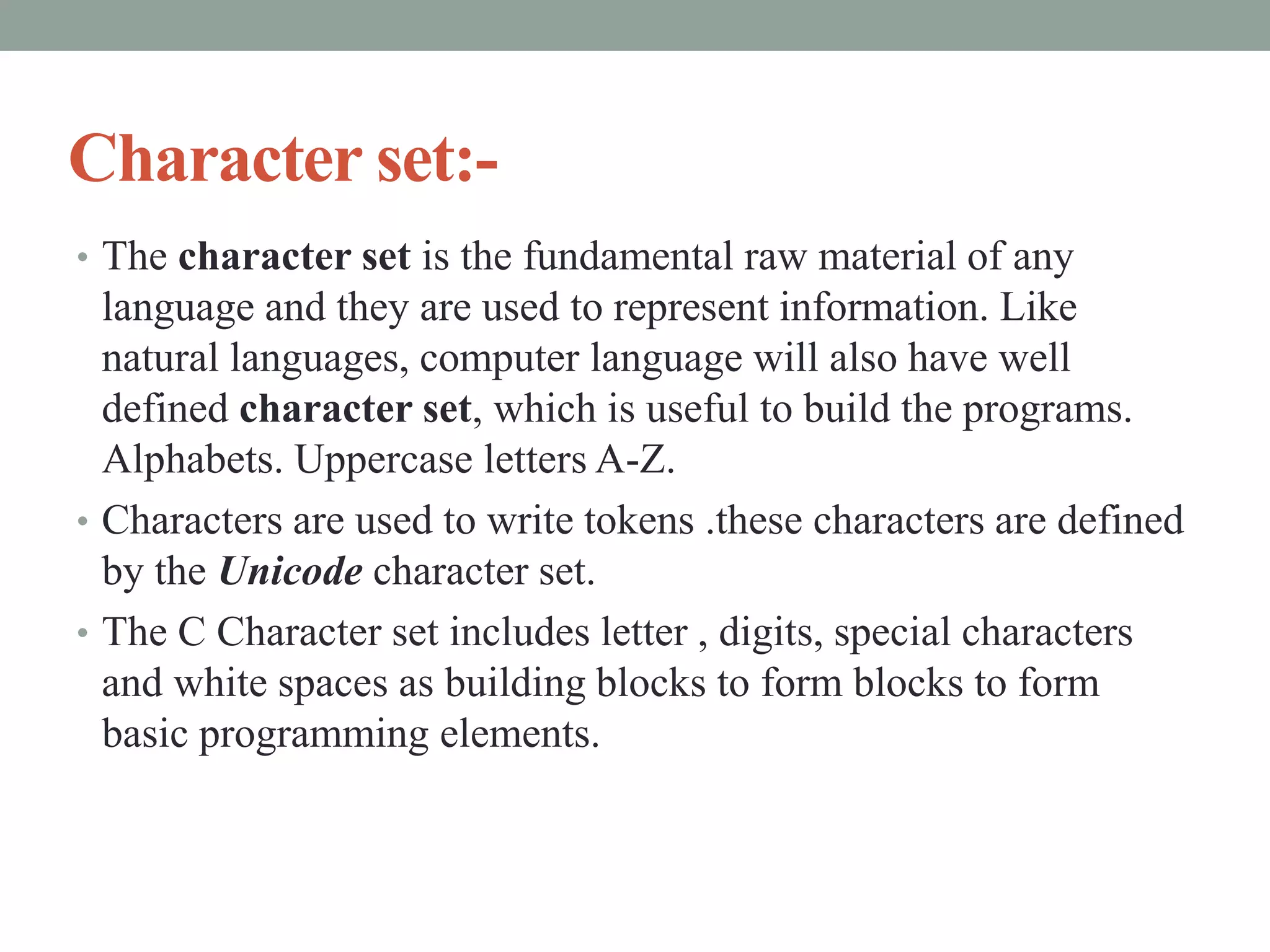 Character set:-
• The character set is the fundamental raw material of any
language and they are used to represent information. Like
natural languages, computer language will also have well
defined character set, which is useful to build the programs.
Alphabets. Uppercase letters A-Z.
• Characters are used to write tokens .these characters are defined
by the Unicode character set.
• The C Character set includes letter , digits, special characters
and white spaces as building blocks to form blocks to form
basic programming elements.
 