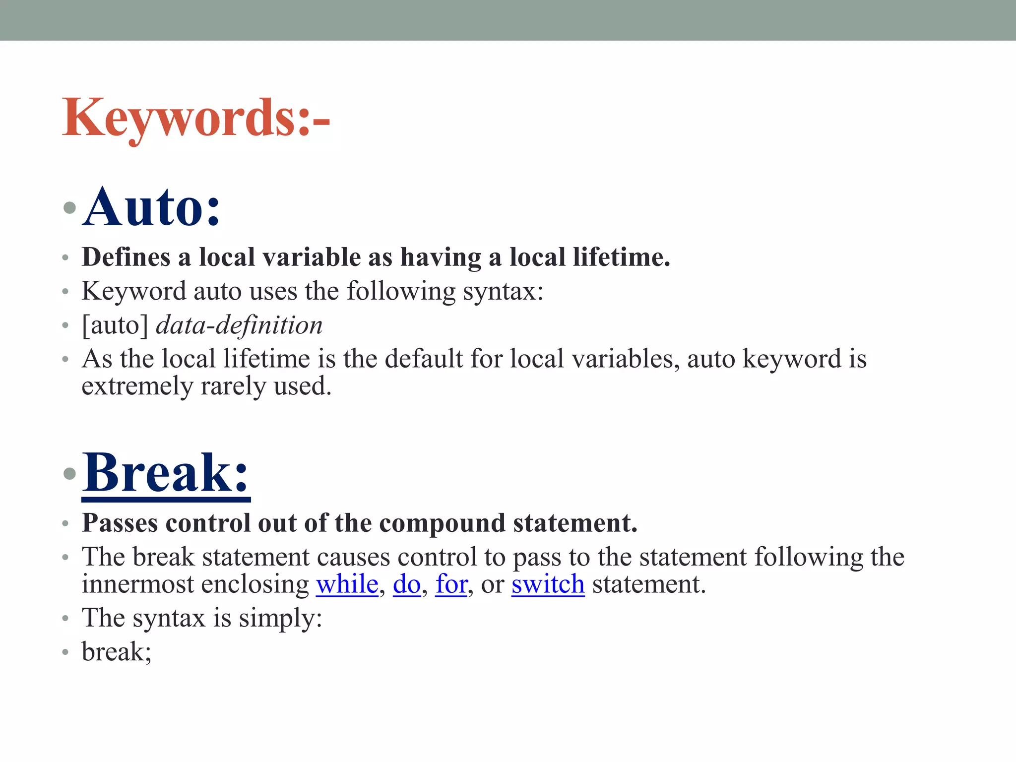 Keywords:-
•Auto:
• Defines a local variable as having a local lifetime.
• Keyword auto uses the following syntax:
• [auto] data-definition
• As the local lifetime is the default for local variables, auto keyword is
extremely rarely used.
•Break:
• Passes control out of the compound statement.
• The break statement causes control to pass to the statement following the
innermost enclosing while, do, for, or switch statement.
• The syntax is simply:
• break;
 