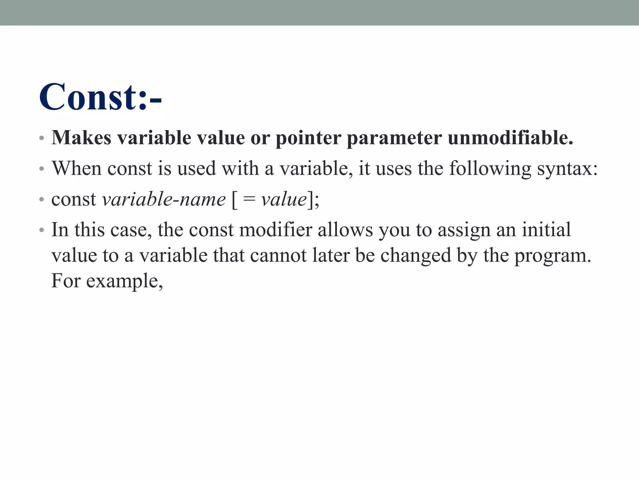 Const:-
• Makes variable value or pointer parameter unmodifiable.
• When const is used with a variable, it uses the following syntax:
• const variable-name [ = value];
• In this case, the const modifier allows you to assign an initial
value to a variable that cannot later be changed by the program.
For example,
 
