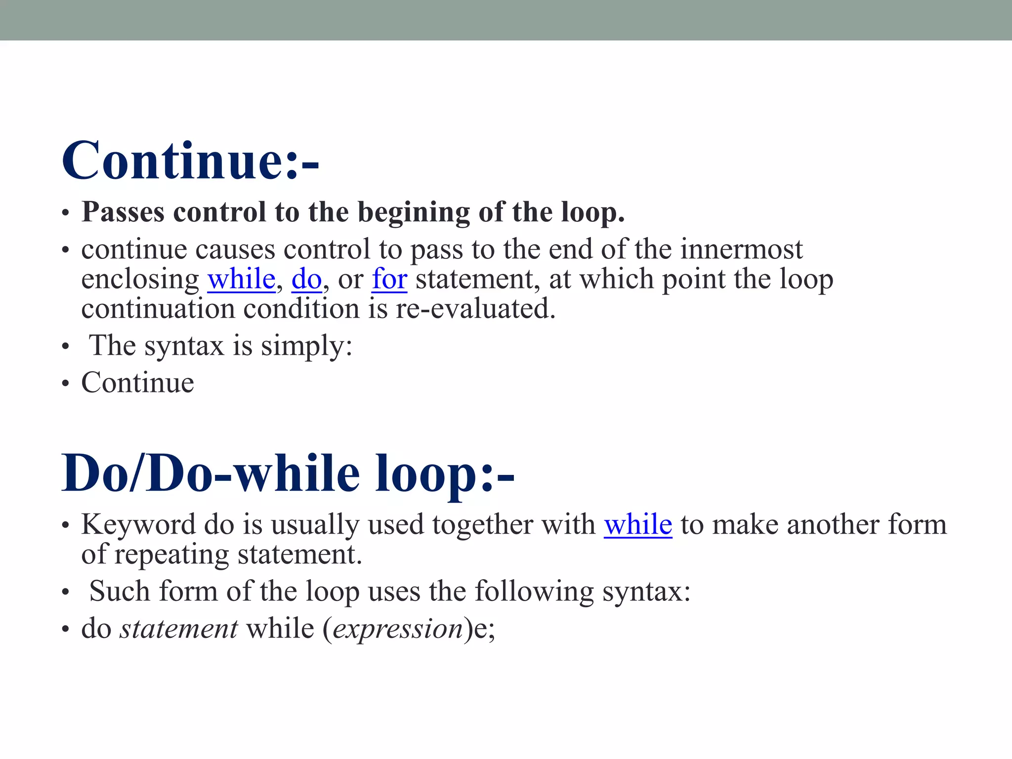Continue:-
• Passes control to the begining of the loop.
• continue causes control to pass to the end of the innermost
enclosing while, do, or for statement, at which point the loop
continuation condition is re-evaluated.
• The syntax is simply:
• Continue
Do/Do-while loop:-
• Keyword do is usually used together with while to make another form
of repeating statement.
• Such form of the loop uses the following syntax:
• do statement while (expression)e;
 