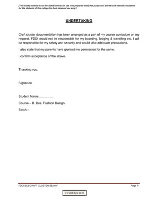 FDDI/SLB/CRAFT CLUSTER/SEM-IV Page 11
UNDERTAKING
Craft cluster documentation has been arranged as a part of my course curriculum on my
request. FDDI would not be responsible for my boarding, lodging & travelling etc. I will
be responsible for my safety and security and would take adequate precautions.
I also state that my parents have granted me permission for the same.
I confirm acceptance of the above.
Thanking you,
Signature
Student Name …………..
Course – B. Des. Fashion Design.
Batch –
[This Study material is not for Sale/Commercial use. It is prepared solely for purpose of private and internal circulation
for the students of this college for their personal use only.]
 