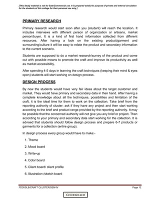 FDDI/SLB/CRAFT CLUSTER/SEM-IV Page 12
PRIMARY RESEARCH
Primary research would start soon after you (student) will reach the location. It
includes interviews with different person of organization or artisans, market
person/buyer. It is a kind of first hand information collected from different
resources. After having a look on the existing product/garment and
surrounding/culture it will be easy to relate the product and secondary information
to the current scenario.
Students are supposed to do a market research/survey of the product and come
out with possible means to promote the craft and improve its productivity as well
as market accessibility.
After spending 4-5 days in learning the craft techniques (keeping their mind & eyes
open) students will start working on design process.
DESIGN PROCESS
By now the students would have very fair ideas about the target customer and
market. They would have primary and secondary data in their hand. After having a
complete knowledge about all the techniques, possibilities and limitation of the
craft, it is the ideal time for them to work on the collection. Take brief from the
reporting authority of cluster; ask if they have any project and then start working
according to the brief and product range provided by the reporting authority. It may
be possible that the concerned authority will not give you any brief or project. Then
according to your primary and secondary data start working for the collection. It is
advised that students should follow design process and prepare 6-7 products or
garments for a collection (entire group).
In design process every group would have to make:-
1. Theme
2. Mood board
3. Write-up
4. Color board
5. Client board/ client profile
6. Illustration /sketch board
[This Study material is not for Sale/Commercial use. It is prepared solely for purpose of private and internal circulation
for the students of this college for their personal use only.]
 
