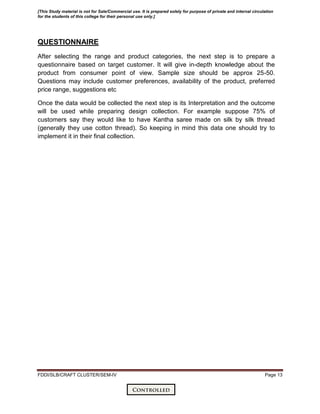 FDDI/SLB/CRAFT CLUSTER/SEM-IV Page 13
QUESTIONNAIRE
After selecting the range and product categories, the next step is to prepare a
questionnaire based on target customer. It will give in-depth knowledge about the
product from consumer point of view. Sample size should be approx 25-50.
Questions may include customer preferences, availability of the product, preferred
price range, suggestions etc
Once the data would be collected the next step is its Interpretation and the outcome
will be used while preparing design collection. For example suppose 75% of
customers say they would like to have Kantha saree made on silk by silk thread
(generally they use cotton thread). So keeping in mind this data one should try to
implement it in their final collection.
[This Study material is not for Sale/Commercial use. It is prepared solely for purpose of private and internal circulation
for the students of this college for their personal use only.]
 