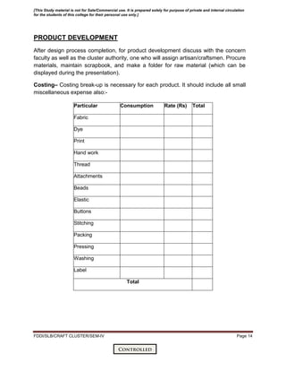 FDDI/SLB/CRAFT CLUSTER/SEM-IV Page 14
PRODUCT DEVELOPMENT
After design process completion, for product development discuss with the concern
faculty as well as the cluster authority, one who will assign artisan/craftsmen. Procure
materials, maintain scrapbook, and make a folder for raw material (which can be
displayed during the presentation).
Costing– Costing break-up is necessary for each product. It should include all small
miscellaneous expense also:-
Particular Consumption Rate (Rs) Total
Fabric
Dye
Print
Hand work
Thread
Attachments
Beads
Elastic
Buttons
Stitching
Packing
Pressing
Washing
Label
Total
[This Study material is not for Sale/Commercial use. It is prepared solely for purpose of private and internal circulation
for the students of this college for their personal use only.]
 