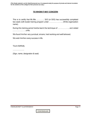 FDDI/SLB/CRAFT CLUSTER/SEM-IV Page 17
TO WHOM IT MAY CONCERN
This is to certify that Mr./Ms …………. S/O (or D/O) has successfully completed
two week craft cluster training program under ………………….. (Write organization
name).
During this training period he/she learnt the technique of ………………. and visited
………………….units.
We found him/her very punctual, sincere, hard working and well behaved.
We wish him/her every success in life.
Yours faithfully
……………….
(Sign, name, designation & seal)
[This Study material is not for Sale/Commercial use. It is prepared solely for purpose of private and internal circulation
for the students of this college for their personal use only.]
 