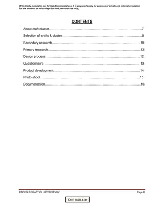 FDDI/SLB/CRAFT CLUSTER/SEM-IV Page 6
CONTENTS
About craft cluster……………………………………………………………………….......7
Selection of crafts & cluster…………………………………………………………….......8
Secondary research………………………………………………………………………..10
Primary research……………………………………………………………………….......12
Design process……………………………………………………………………………..12
Questionnaire……………………………………………………………………………….13
Product development………………………………………………………………………14
Photo shoot…………………………………………………………………………………15
Documentation……………………………………………………………………………...16
[This Study material is not for Sale/Commercial use. It is prepared solely for purpose of private and internal circulation
for the students of this college for their personal use only.]
 