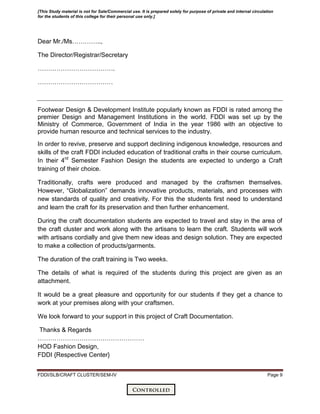 FDDI/SLB/CRAFT CLUSTER/SEM-IV Page 9
Dear Mr./Ms…………..,
The Director/Registrar/Secretary
……………………………….
………………………………
Footwear Design & Development Institute popularly known as FDDI is rated among the
premier Design and Management Institutions in the world. FDDI was set up by the
Ministry of Commerce, Government of India in the year 1986 with an objective to
provide human resource and technical services to the industry.
In order to revive, preserve and support declining indigenous knowledge, resources and
skills of the craft FDDI included education of traditional crafts in their course curriculum.
In their 4rd
Semester Fashion Design the students are expected to undergo a Craft
training of their choice.
Traditionally, crafts were produced and managed by the craftsmen themselves.
However, ―Globalization‖ demands innovative products, materials, and processes with
new standards of quality and creativity. For this the students first need to understand
and learn the craft for its preservation and then further enhancement.
During the craft documentation students are expected to travel and stay in the area of
the craft cluster and work along with the artisans to learn the craft. Students will work
with artisans cordially and give them new ideas and design solution. They are expected
to make a collection of products/garments.
The duration of the craft training is Two weeks.
The details of what is required of the students during this project are given as an
attachment.
It would be a great pleasure and opportunity for our students if they get a chance to
work at your premises along with your craftsmen.
We look forward to your support in this project of Craft Documentation.
Thanks & Regards
……………………………………………
HOD Fashion Design,
FDDI {Respective Center}
[This Study material is not for Sale/Commercial use. It is prepared solely for purpose of private and internal circulation
for the students of this college for their personal use only.]
 