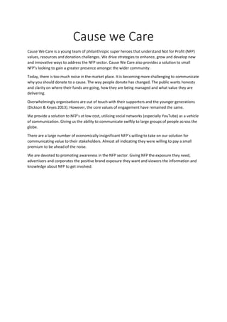 Cause we Care
Cause We Care is a young team of philanthropic super heroes that understand Not for Profit (NFP)
values, resources and donation challenges. We drive strategies to enhance, grow and develop new
and innovative ways to address the NFP sector. Cause We Care also provides a solution to small
NFP’s looking to gain a greater presence amongst the wider community.
Today, there is too much noise in the market place. It is becoming more challenging to communicate
why you should donate to a cause. The way people donate has changed. The public wants honesty
and clarity on where their funds are going, how they are being managed and what value they are
delivering.
Overwhelmingly organisations are out of touch with their supporters and the younger generations
(Dickson & Keyes 2013). However, the core values of engagement have remained the same.
We provide a solution to NFP’s at low cost, utilising social networks (especially YouTube) as a vehicle
of communication. Giving us the ability to communicate swiftly to large groups of people across the
globe.
There are a large number of economically insignificant NFP’s willing to take on our solution for
communicating value to their stakeholders. Almost all indicating they were willing to pay a small
premium to be ahead of the noise.
We are devoted to promoting awareness in the NFP sector. Giving NFP the exposure they need,
advertisers and corporates the positive brand exposure they want and viewers the information and
knowledge about NFP to get involved.
 