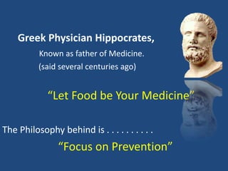 Greek Physician Hippocrates,
Known as father of Medicine.
(said several centuries ago)
“Let Food be Your Medicine”
The Philosophy behind is . . . . . . . . . .
“Focus on Prevention”
 