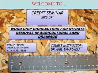 CREDIT SEMINAR
SWE-591
WOOD CHIP BIOREACTORS FOR NITRATE
REMOVAL IN AGRICULTURAL LAND
DRAINAGE
PRESENTED BY:
MEHRAJ-U-DIN-DAR
L-2K14-AE-188-M
COURSE INSTRUCTOR:
DR.ANIL.BHARDWAJ
WELCOME TO…
 