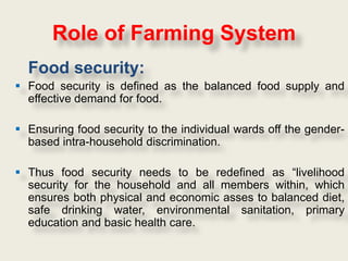 Role of Farming System
  Food security:
 Food security is defined as the balanced food supply and
  effective demand for food.

 Ensuring food security to the individual wards off the gender-
  based intra-household discrimination.

 Thus food security needs to be redefined as “livelihood
  security for the household and all members within, which
  ensures both physical and economic asses to balanced diet,
  safe drinking water, environmental sanitation, primary
  education and basic health care.
 
