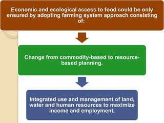 Economic and ecological access to food could be only
ensured by adopting farming system approach consisting
                          of:




      Change from commodity-based to resource-
                   based planning.




        Integrated use and management of land,
        water and human resources to maximize
                income and employment.
 