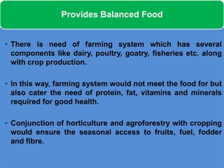 Provides Balanced Food


There is need of farming system which has several
components like dairy, poultry, goatry, fisheries etc. along
with crop production.

In this way, farming system would not meet the food for but
also cater the need of protein, fat, vitamins and minerals
required for good health.

Conjunction of horticulture and agroforestry with cropping
would ensure the seasonal access to fruits, fuel, fodder
and fibre.
 