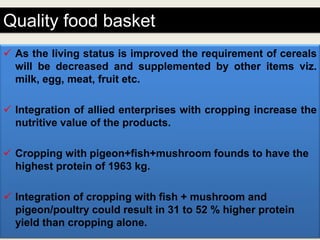 Quality food basket
 As the living status is improved the requirement of cereals
  will be decreased and supplemented by other items viz.
  milk, egg, meat, fruit etc.

 Integration of allied enterprises with cropping increase the
  nutritive value of the products.

 Cropping with pigeon+fish+mushroom founds to have the
  highest protein of 1963 kg.

 Integration of cropping with fish + mushroom and
  pigeon/poultry could result in 31 to 52 % higher protein
  yield than cropping alone.
 