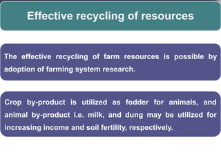Effective recycling of resources


The effective recycling of farm resources is possible by
adoption of farming system research.



Crop by-product is utilized as fodder for animals, and
animal by-product i.e. milk, and dung may be utilized for
increasing income and soil fertility, respectively.
 