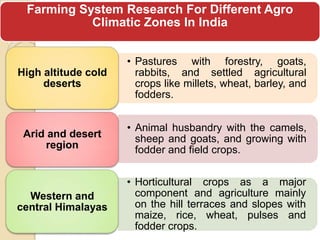 Farming System Research For Different Agro
           Climatic Zones In India


                     • Pastures with forestry, goats,
High altitude cold     rabbits, and settled agricultural
     deserts           crops like millets, wheat, barley, and
                       fodders.


                     • Animal husbandry with the camels,
 Arid and desert       sheep and goats, and growing with
     region            fodder and field crops.


                     • Horticultural crops as a major
  Western and          component and agriculture mainly
central Himalayas      on the hill terraces and slopes with
                       maize, rice, wheat, pulses and
                       fodder crops.
 