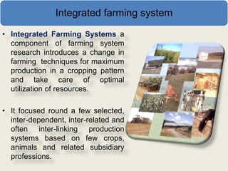 Integrated farming system

• Integrated Farming Systems a
  component of farming system
  research introduces a change in
  farming techniques for maximum
  production in a cropping pattern
  and take care of optimal
  utilization of resources.

• It focused round a few selected,
  inter-dependent, inter-related and
  often inter-linking production
  systems based on few crops,
  animals and related subsidiary
  professions.
 