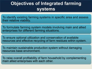 Objectives of Integrated farming
                  systems
To identify existing farming systems in specific area and assess
their relative viability.

To formulate farming system models involving main and allied
enterprises for different farming situations.

To ensure optional utilization and conservation of available
resources and effective recycling of farm residues within system.

To maintain sustainable production system without damaging
resources base environment.

To raise overall profitability of farm household by complementing
main allied enterprises with each other.
 