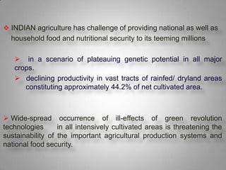  INDIAN agriculture has challenge of providing national as well as
    household food and nutritional security to its teeming millions

      in a scenario of plateauing genetic potential in all major
     crops.
      declining productivity in vast tracts of rainfed/ dryland areas
        constituting approximately 44.2% of net cultivated area.



 Wide-spread occurrence of ill-effects of green revolution
technologies      in all intensively cultivated areas is threatening the
sustainability of the important agricultural production systems and
national food security.


.
 