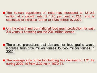 The human population of India has increased to 1210.2
million at a growth rate of 1.76 per cent in 2011 and is
estimated to increase further to 1530 million by 2030.

On the other hand our national food grain production for past
3-4 years is hovering around 234 million tonnes.


There are projections that demand for food grains would
increase from 234 million tonnes to 345 million tonnes in
2030.

The average size of the landholding has declined to 1.21 ha
during 2009-10 from 2.30 ha in 1970-71.
 