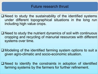 Future research thrust

 Need to study the sustainability of the identified systems
  under different topographical situations in the long run
  including high value crops.

 Need to study the nutrient dynamics of soil with continuous
  cropping and recycling of manurial resources with different
  systems over time.

 Modeling of the identified farming system options to suit a
  given agro-climatic and socio-economic situation.

 Need to identify the constraints in adoption of identified
  farming systems by the farmers for further refinement.
 