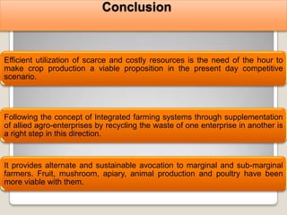 Conclusion



Efficient utilization of scarce and costly resources is the need of the hour to
make crop production a viable proposition in the present day competitive
scenario.




Following the concept of Integrated farming systems through supplementation
of allied agro-enterprises by recycling the waste of one enterprise in another is
a right step in this direction.


It provides alternate and sustainable avocation to marginal and sub-marginal
farmers. Fruit, mushroom, apiary, animal production and poultry have been
more viable with them.
 