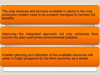 The crop residues and biomass available in plenty in the crop
production system need to be properly managed to harness full
benefits.



Improving the integrated approach not only enhances farm
income but also overcomes environmental pollution.




A better planning and utilization of the available resources will
usher in bright prospects for the farm economy as a whole.
 