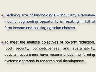 Declining size of landholdings without any alternative
income augmenting opportunity is resulting in fall of
farm income and causing agrarian distress.


To meet the multiple objectives of poverty reduction,
food security, competitiveness and sustainability,
several researchers have recommended the farming
systems approach to research and development.
 