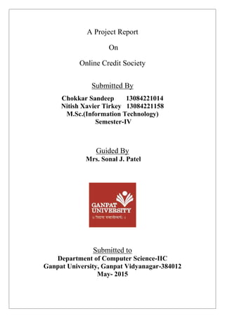 A Project Report
On
Online Credit Society
Submitted By
Chokkar Sandeep 13084221014
Nitish Xavier Tirkey 13084221158
M.Sc.(Information Technology)
Semester-IV
Guided By
Mrs. Sonal J. Patel
Submitted to
Department of Computer Science-IIC
Ganpat University, Ganpat Vidyanagar-384012
May- 2015
 