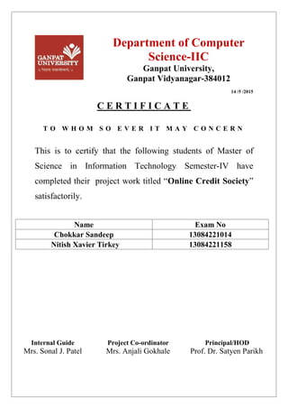 Department of Computer
Science-IIC
Ganpat University,
Ganpat Vidyanagar-384012
14 /5 /2015
C E R T I F I C A T E
T O W H O M S O E V E R I T M A Y C O N C E R N
This is to certify that the following students of Master of
Science in Information Technology Semester-IV have
completed their project work titled “Online Credit Society”
satisfactorily.
Name Exam No
Chokkar Sandeep 13084221014
Nitish Xavier Tirkey 13084221158
Internal Guide Project Co-ordinator Principal/HOD
Mrs. Sonal J. Patel Mrs. Anjali Gokhale Prof. Dr. Satyen Parikh
 