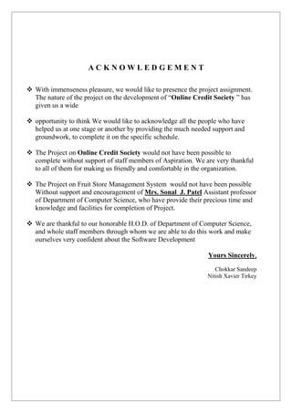 A C K N O W L E D G E M E N T
 With immenseness pleasure, we would like to presence the project assignment.
The nature of the project on the development of “Online Credit Society ” has
given us a wide
 opportunity to think We would like to acknowledge all the people who have
helped us at one stage or another by providing the much needed support and
groundwork, to complete it on the specific schedule.
 The Project on Online Credit Society would not have been possible to
complete without support of staff members of Aspiration. We are very thankful
to all of them for making us friendly and comfortable in the organization.
 The Project on Fruit Store Management System would not have been possible
Without support and encouragement of Mrs. Sonal J. Patel Assistant professor
of Department of Computer Science, who have provide their precious time and
knowledge and facilities for completion of Project.
 We are thankful to our honorable H.O.D. of Department of Computer Science,
and whole staff members through whom we are able to do this work and make
ourselves very confident about the Software Development
Yours Sincerely,
Chokkar Sandeep
Nitish Xavier Tirkey
 