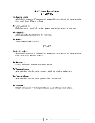 25
9.0 Process Description
9.1 ADMIN
1) Admin Login:-
Admin login the system ,if username and password is correct then it will show the main
form which shows different modules.
2) User Accounts:-
if admin wants to change/edit the user account, or even can create a new account.
3) Schemes:-
Admin can add different schemes for customers.
4) Rates:-
Admin add rates of the schemes.
STAFF
5) Staff Login:-
Admin login the system ,if username and password is correct then it will show the main
form which shows different modules.
6) Account :-
Related to customer account, their details and all.
7) Transactions:-
All transactions related with the customers which are withdraw and deposit.
8) Commissions:-
All transactions related with the agents of their commissions.
9) Interests:-
Interest calculates on every three months and added to the customer balance.
 