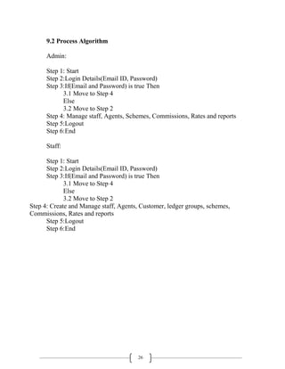 26
9.2 Process Algorithm
Admin:
Step 1: Start
Step 2:Login Details(Email ID, Password)
Step 3:If(Email and Password) is true Then
3.1 Move to Step 4
Else
3.2 Move to Step 2
Step 4: Manage staff, Agents, Schemes, Commissions, Rates and reports
Step 5:Logout
Step 6:End
Staff:
Step 1: Start
Step 2:Login Details(Email ID, Password)
Step 3:If(Email and Password) is true Then
3.1 Move to Step 4
Else
3.2 Move to Step 2
Step 4: Create and Manage staff, Agents, Customer, ledger groups, schemes,
Commissions, Rates and reports
Step 5:Logout
Step 6:End
 