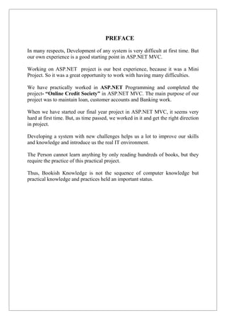 PREFACE
In many respects, Development of any system is very difficult at first time. But
our own experience is a good starting point in ASP.NET MVC.
Working on ASP.NET project is our best experience, because it was a Mini
Project. So it was a great opportunity to work with having many difficulties.
We have practically worked in ASP.NET Programming and completed the
project- “Online Credit Society” in ASP.NET MVC. The main purpose of our
project was to maintain loan, customer accounts and Banking work.
When we have started our final year project in ASP.NET MVC, it seems very
hard at first time. But, as time passed, we worked in it and get the right direction
in project.
Developing a system with new challenges helps us a lot to improve our skills
and knowledge and introduce us the real IT environment.
The Person cannot learn anything by only reading hundreds of books, but they
require the practice of this practical project.
Thus, Bookish Knowledge is not the sequence of computer knowledge but
practical knowledge and practices held an important status.
 