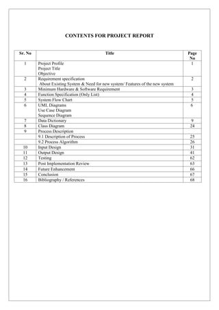 CONTENTS FOR PROJECT REPORT
Sr. No Title Page
No
1 Project Profile
1.1 Project Title
1.2 Objective
1
2 Requirement specification
About Existing System & Need for new system/ Features of the new system
2
3 Minimum Hardware & Software Requirement 3
4 Function Specification (Only List) 4
5 System Flow Chart 5
6 UML Diagrams
1. Use Case Diagram
2. Sequence Diagram
6
7 Data Dictionary 9
8 Class Diagram 24
9 Process Description
9.1 Description of Process 25
9.2 Process Algorithm 26
10 Input Design 31
11 Output Design 41
12 Testing 62
13 Post Implementation Review 63
14 Future Enhancement 66
15 Conclusion 67
16 Bibliography / References 68
 