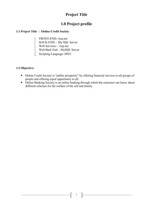 1
Project Title
1.0 Project profile
1.1 Project Title : Online Credit Society
 FRONT-END:-Asp.net
 BACK-END: - My SQL Server
 Web Services: - Asp.net
 Web Back End: - MySQL Server
 Scripting Language:-MVC
1.2 Objective:
 Online Credit Society is “public prosperity” by offering financial services to all groups of
people and offering equal opportunity to all.
 Online Banking Society is an online banking through which the customer can know about
different schemes for the welfare of the self and family.
 