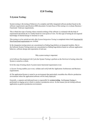 63
12.0 Testing
1.System Testing:
System testing is the testing of behavior of a complete and fully integrated software product based on the
software requirements specification (SRS) document. In main focus of this testing is to evaluate Business /
Functional / End-user requirements.
This is black box type of testing where external working of the software is evaluated with the help of
requirement documents & it is totally based on Users point of view. For this type of testing do not required
knowledge of internal design or structure or code.
This testing is to be carried out only after System Integration Testing is completed where both Functional &
Non-Functional requirements are verified.
In the integration testing testers are concentrated on finding bugs/defects on integrated modules. But in
the Software System Testing testers are concentrated on finding bugs/defects based on software application
behavior, software design and expectation of end user.
Why system testing is important:
a) In Software Development Life Cycle the System Testing is perform as the first level of testing where the
System is tested as a whole.
b) In this step of testing check if system meets functional requirement or not.
c) System Testing enables you to test, validate and verify both the Application Architecture and Business
requirements.
d) The application/System is tested in an environment that particularly resembles the effective production
environment where the application/software will be lastly deployed.
Generally, a separate and dedicated team is responsible for system testing. And,System Testing is
performed on staging server which is similar to production server. So this means you are testing software
application as good as production environment.
 