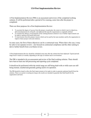 64
13.0 Post Implementation Review
A Post-Implementation Review (PIR) is an assessment and review of the completed working
solution. It will be performed after a period of live running, some time after the project is
completed.
There are three purposes for a Post-Implementation Review:
 To ascertain the degree of success from the project, in particular, the extent to which it met its objectives,
delivered planned levels of benefit, and addressed the specific requirements as originally defined.
 To examine the efficacy of all elements of the working business solution to see if further improvements can
be made to optimise the benefit delivered.
 To learn lessons from this project, lessons which can be used by the team members and by the organisation to
improve future project work and solutions.
In some cases, the first of these objectives can be a contractual issue. Where that is the case, it may
be safer to run separate reviews - one focused on contractual compliance and the other seeking to
derive further benefit from a no-blame review.
A Post-Implementation Review should be scheduled some time after the solution has been deployed. Typical periods
range from 6 weeks to 6 months, depending on the type of solution and its environment.
The PIR is intended to be an assessment and review of the final working solution. There should
have been at least one full processing and reporting cycle completed.
It should not be performed while the initial snags are still being dealt with or while users are still
being trained, coached and generally getting used to its operation.
The PIR should be timed to allow the final improvements to be made in order to generate optimum benefit from the
solution. There is no point in waiting too long as the results are intended to generate that final benefit for the
organisation and team.
 