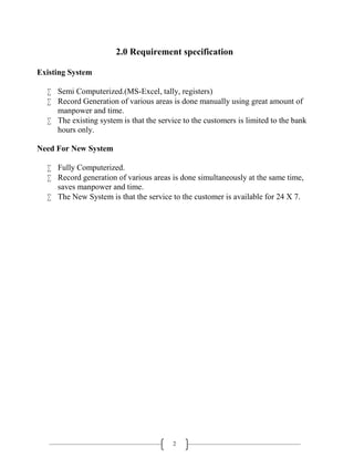 2
2.0 Requirement specification
Existing System
 Semi Computerized.(MS-Excel, tally, registers)
 Record Generation of various areas is done manually using great amount of
manpower and time.
 The existing system is that the service to the customers is limited to the bank
hours only.
Need For New System
 Fully Computerized.
 Record generation of various areas is done simultaneously at the same time,
saves manpower and time.
 The New System is that the service to the customer is available for 24 X 7.
 
