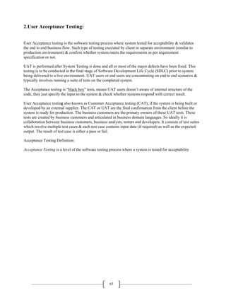65
2.User Acceptance Testing:
User Acceptance testing is the software testing process where system tested for acceptability & validates
the end to end business flow. Such type of testing executed by client in separate environment (similar to
production environment) & confirm whether system meets the requirements as per requirement
specification or not.
UAT is performed after System Testing is done and all or most of the major defects have been fixed. This
testing is to be conducted in the final stage of Software Development Life Cycle (SDLC) prior to system
being delivered to a live environment. UAT users or end users are concentrating on end to end scenarios &
typically involves running a suite of tests on the completed system.
The Acceptance testing is “black box” tests, means UAT users doesn’t aware of internal structure of the
code, they just specify the input to the system & check whether systems respond with correct result.
User Acceptance testing also known as Customer Acceptance testing (CAT), if the system is being built or
developed by an external supplier. The CAT or UAT are the final confirmation from the client before the
system is ready for production. The business customers are the primary owners of these UAT tests. These
tests are created by business customers and articulated in business domain languages. So ideally it is
collaboration between business customers, business analysts, testers and developers. It consists of test suites
which involve multiple test cases & each test case contains input data (if required) as well as the expected
output. The result of test case is either a pass or fail.
Acceptance Testing Definition:
Acceptance Testing is a level of the software testing process where a system is tested for acceptability
 