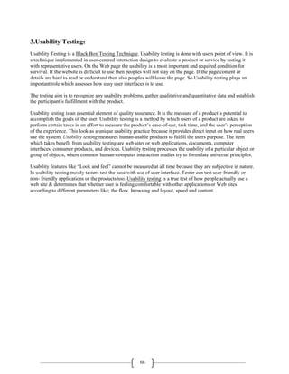 66
3.Usability Testing:
Usability Testing is a Black Box Testing Technique. Usability testing is done with users point of view. It is
a technique implemented in user-centred interaction design to evaluate a product or service by testing it
with representative users. On the Web page the usability is a most important and required condition for
survival. If the website is difficult to use then peoples will not stay on the page. If the page content or
details are hard to read or understand then also peoples will leave the page. So Usability testing plays an
important role which assesses how easy user interfaces is to use.
The testing aim is to recognize any usability problems, gather qualitative and quantitative data and establish
the participant’s fulfillment with the product.
Usability testing is an essential element of quality assurance. It is the measure of a product’s potential to
accomplish the goals of the user. Usability testing is a method by which users of a product are asked to
perform certain tasks in an effort to measure the product’s ease-of-use, task time, and the user’s perception
of the experience. This look as a unique usability practice because it provides direct input on how real users
use the system. Usability testing measures human-usable products to fulfill the users purpose. The item
which takes benefit from usability testing are web sites or web applications, documents, computer
interfaces, consumer products, and devices. Usability testing processes the usability of a particular object or
group of objects, where common human-computer interaction studies try to formulate universal principles.
Usability features like “Look and feel” cannot be measured at all time because they are subjective in nature.
In usability testing mostly testers test the ease with use of user interface. Tester can test user-friendly or
non- friendly applications or the products too. Usability testing is a true test of how people actually use a
web site & determines that whether user is feeling comfortable with other applications or Web sites
according to different parameters like; the flow, browsing and layout, speed and content.
 