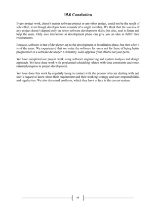 68
15.0 Conclusion
Every project work, doesn’t matter software project or any other project, could not be the result of
sole effort, even though developer team consists of a single member. We think that the success of
any project doesn’t depend only on better software development skills, but also, zeal to listen and
help the users. Only user interaction at development phase can give you an idea to fulfill their
requirements.
Because, software is that of developer, up to the development or installation phase, but then after it
is of the users. We experienced that we make the software for users not for fame of being better
programmer or a software developer. Ultimately, users appraise your efforts not your peers.
We have completed our project work using software engineering and system analysis and design
approach. We have done work with preplanned scheduling related with time constraints and result
oriented progress in project development.
We have done this work by regularly being in contact with the persons who are dealing with end
user’s request to know about their requirement and their working strategy and user responsibilities
and regularities. We also discussed problems, which they have to face in the current system.
 